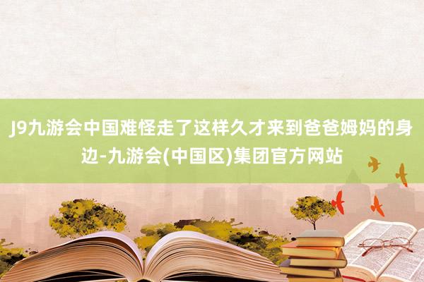 J9九游会中国难怪走了这样久才来到爸爸姆妈的身边-九游会(中国区)集团官方网站
