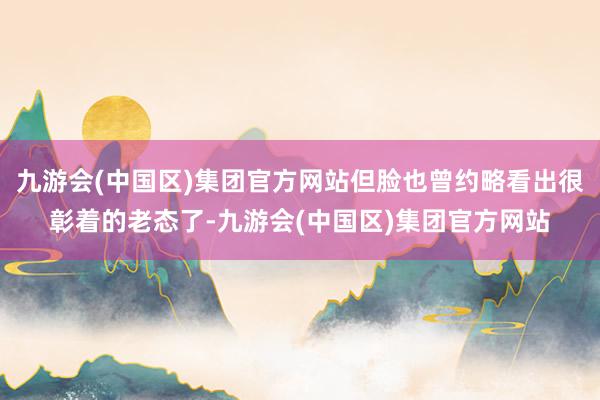 九游会(中国区)集团官方网站但脸也曾约略看出很彰着的老态了-九游会(中国区)集团官方网站