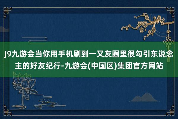 J9九游会当你用手机刷到一又友圈里很勾引东说念主的好友纪行-
