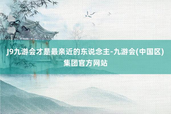 J9九游会才是最亲近的东说念主-九游会(中国区)集团官方网站