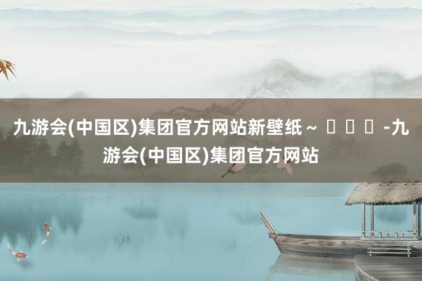 九游会(中国区)集团官方网站新壁纸～ ​​​-九游会(中国区