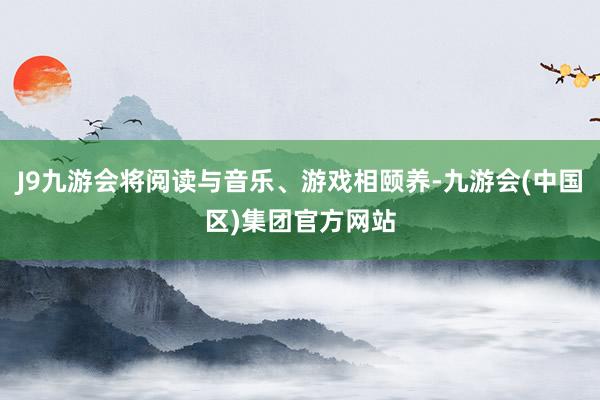 J9九游会将阅读与音乐、游戏相颐养-九游会(中国区)集团官方