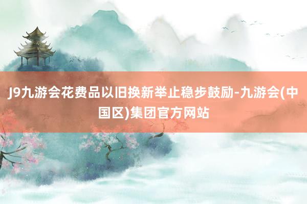 J9九游会花费品以旧换新举止稳步鼓励-九游会(中国区)集团官