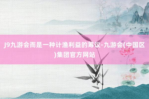 J9九游会而是一种计渔利益的筹议-九游会(中国区)集团官方网