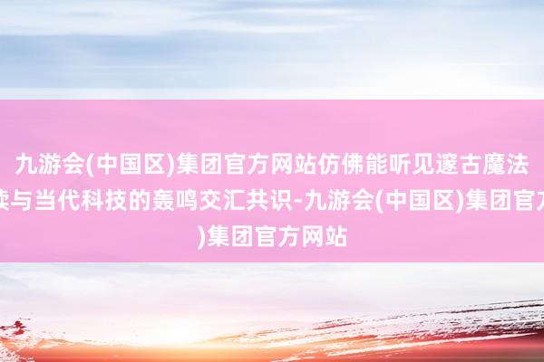 九游会(中国区)集团官方网站仿佛能听见邃古魔法的默读与当代科