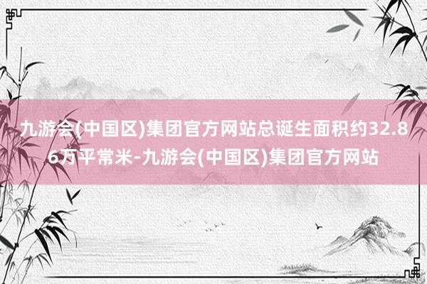 九游会(中国区)集团官方网站总诞生面积约32.86万平常米-