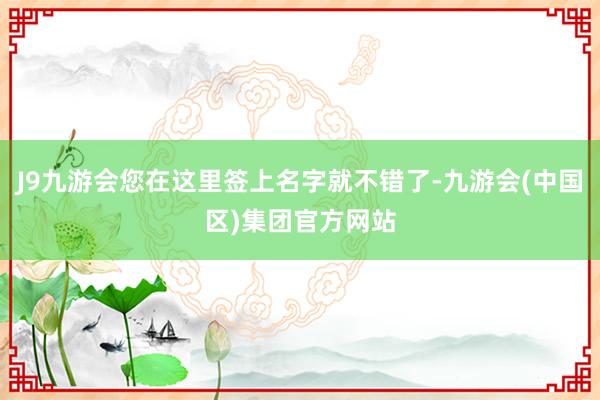 J9九游会您在这里签上名字就不错了-九游会(中国区)集团官方