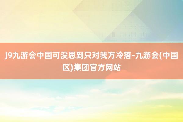 J9九游会中国可没思到只对我方冷落-九游会(中国区)集团官方
